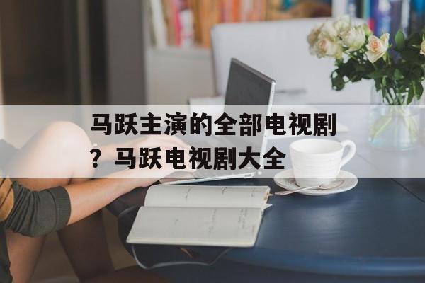 马跃主演的全部电视剧？马跃电视剧大全-第1张图片-