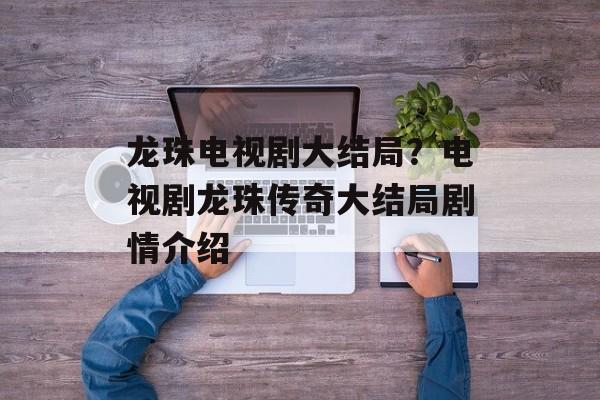 龙珠电视剧大结局？电视剧龙珠传奇大结局剧情介绍-第1张图片-