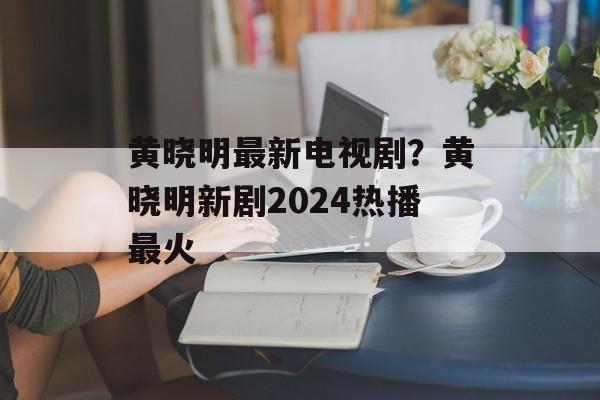 黄晓明最新电视剧？黄晓明新剧2024热播最火-第1张图片-