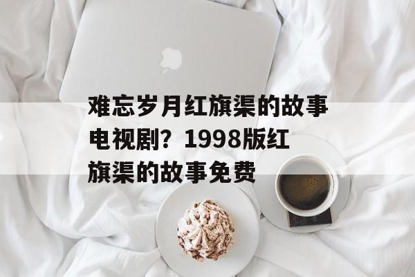 难忘岁月红旗渠的故事电视剧？1998版红旗渠的故事免费-第1张图片-