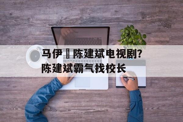 马伊琍陈建斌电视剧？陈建斌霸气找校长-第1张图片-