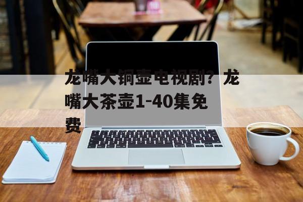龙嘴大铜壶电视剧？龙嘴大茶壶1-40集免费-第1张图片-