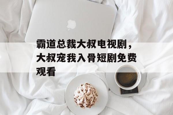 霸道总裁大叔电视剧，大叔宠我入骨短剧免费观看-第1张图片-