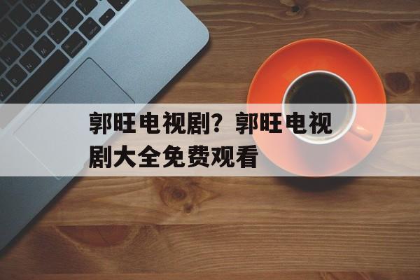 郭旺电视剧？郭旺电视剧大全免费观看-第1张图片-