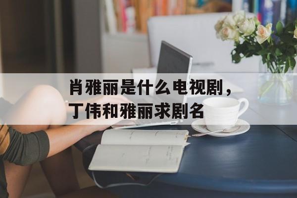 肖雅丽是什么电视剧，丁伟和雅丽求剧名-第1张图片-