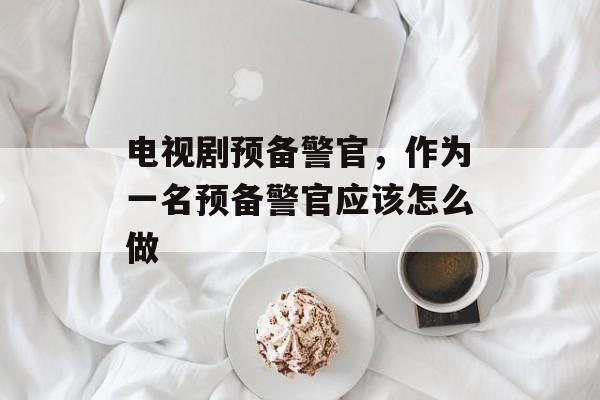 电视剧预备警官，作为一名预备警官应该怎么做-第1张图片-