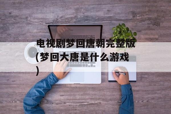 电视剧梦回唐朝完整版(梦回大唐是什么游戏)-第1张图片-