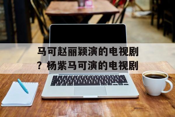 马可赵丽颖演的电视剧？杨紫马可演的电视剧-第1张图片-