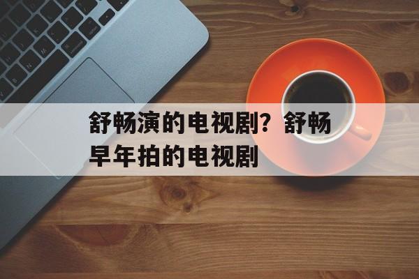 舒畅演的电视剧？舒畅早年拍的电视剧-第1张图片-