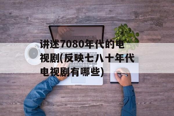 讲述7080年代的电视剧(反映七八十年代电视剧有哪些)-第1张图片-