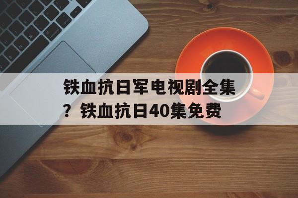 铁血抗日军电视剧全集？铁血抗日40集免费-第1张图片-