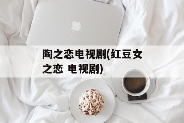 陶之恋电视剧(红豆女之恋 电视剧)-第1张图片-