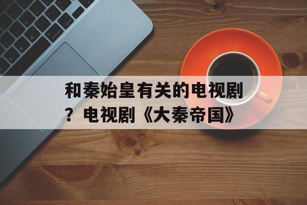 和秦始皇有关的电视剧？电视剧《大秦帝国》-第1张图片-