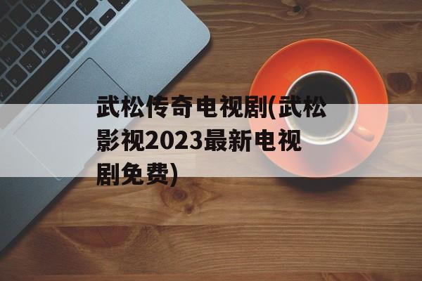 武松传奇电视剧(武松影视2023最新电视剧免费)-第1张图片-