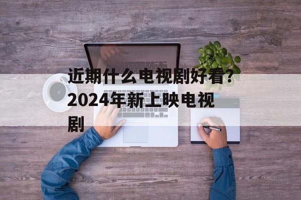 近期什么电视剧好看？2024年新上映电视剧-第1张图片-