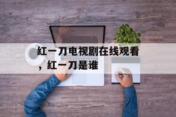 红一刀电视剧在线观看，红一刀是谁-第1张图片-