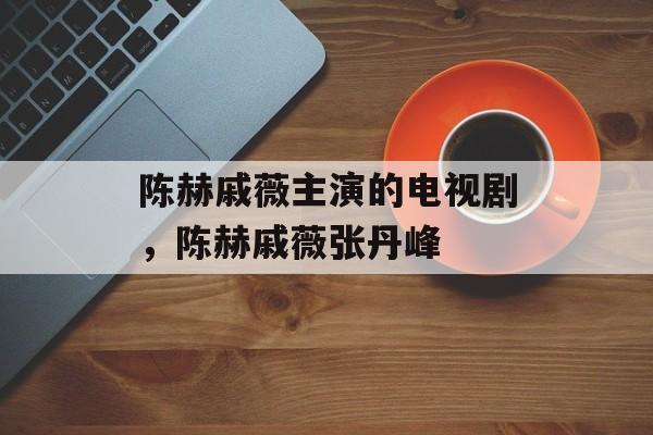 陈赫戚薇主演的电视剧，陈赫戚薇张丹峰-第1张图片-