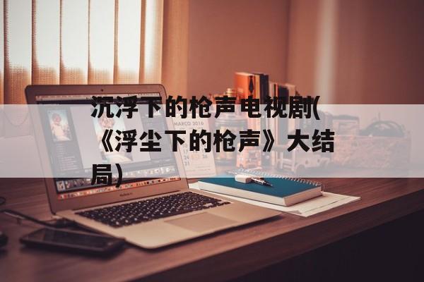 沉浮下的枪声电视剧(《浮尘下的枪声》大结局)-第1张图片-