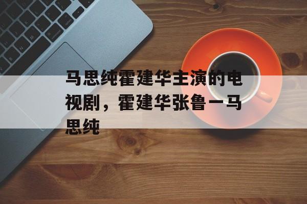 马思纯霍建华主演的电视剧，霍建华张鲁一马思纯-第1张图片-