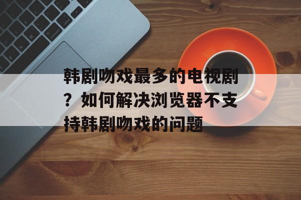 韩剧吻戏最多的电视剧？如何解决浏览器不支持韩剧吻戏的问题-第1张图片-