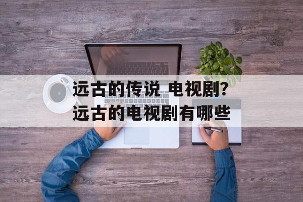 远古的传说 电视剧？远古的电视剧有哪些-第1张图片-
