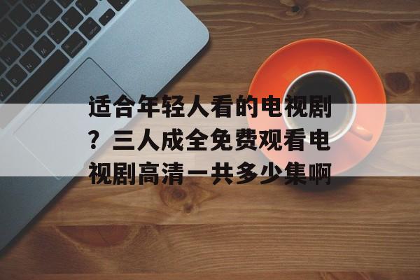 适合年轻人看的电视剧？三人成全免费观看电视剧高清一共多少集啊-第1张图片-