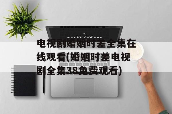 电视剧婚姻时差全集在线观看(婚姻时差电视剧全集38免费观看)-第1张图片-