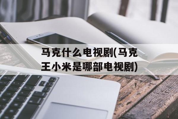 马克什么电视剧(马克王小米是哪部电视剧)-第1张图片-