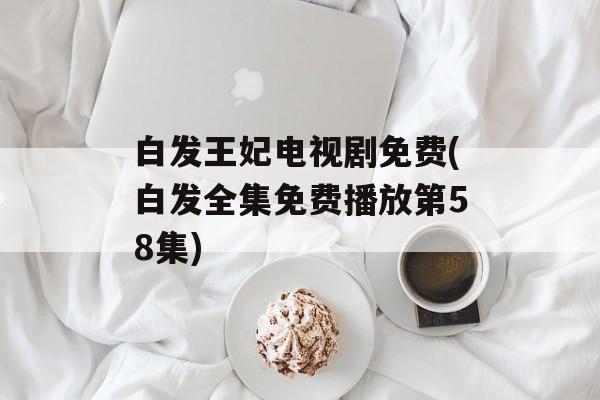 白发王妃电视剧免费(白发全集免费播放第58集)-第1张图片-