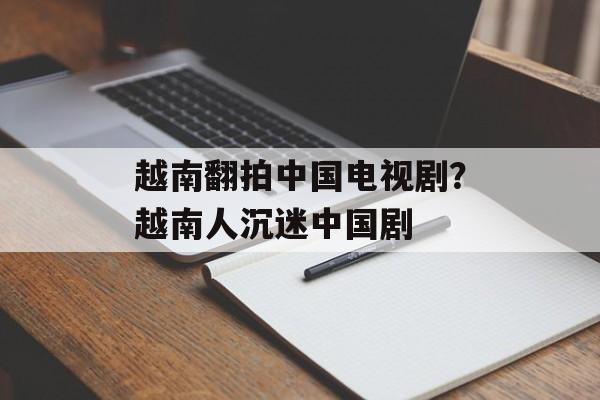 越南翻拍中国电视剧？越南人沉迷中国剧-第1张图片-