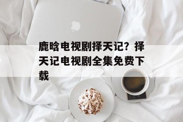 鹿晗电视剧择天记？择天记电视剧全集免费下载-第1张图片-