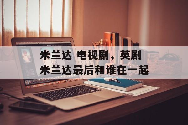 米兰达 电视剧，英剧米兰达最后和谁在一起-第1张图片-
