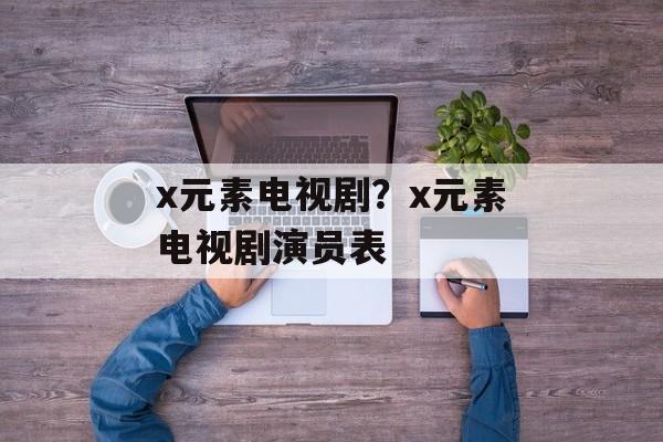 x元素电视剧？x元素电视剧演员表-第1张图片-