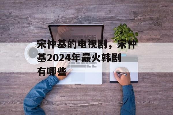 宋仲基的电视剧，宋仲基2024年最火韩剧有哪些-第1张图片-