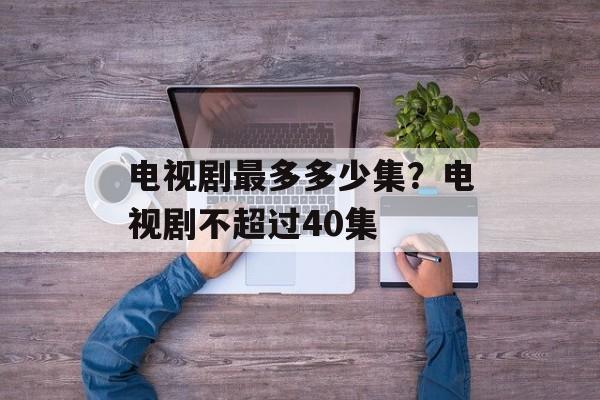 电视剧最多多少集？电视剧不超过40集-第1张图片-