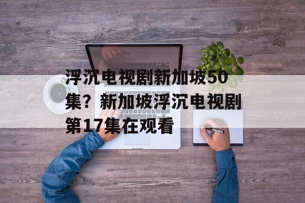 浮沉电视剧新加坡50集？新加坡浮沉电视剧第17集在观看-第1张图片-