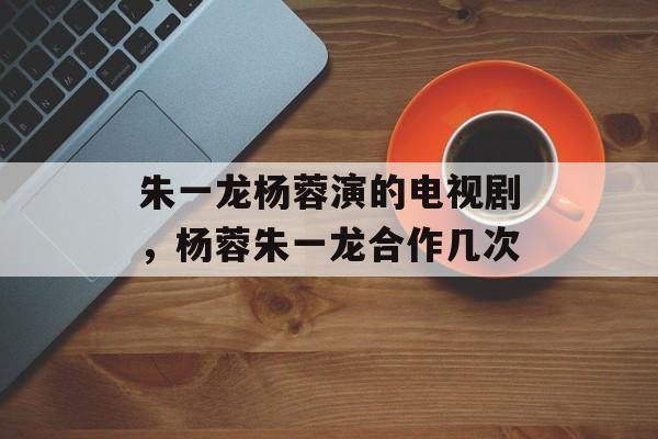 朱一龙杨蓉演的电视剧，杨蓉朱一龙合作几次-第1张图片-