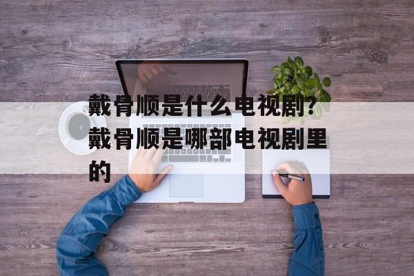 戴骨顺是什么电视剧？戴骨顺是哪部电视剧里的-第1张图片-