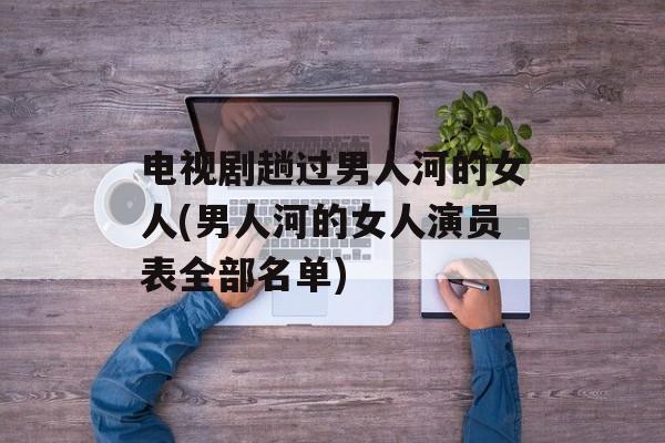 电视剧趟过男人河的女人(男人河的女人演员表全部名单)-第1张图片-