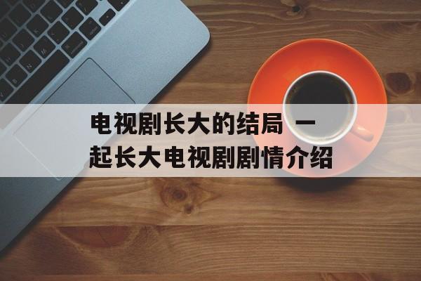 电视剧长大的结局 一起长大电视剧剧情介绍-第1张图片-