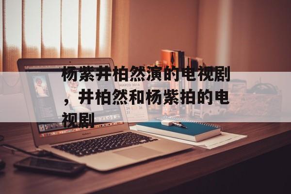杨紫井柏然演的电视剧，井柏然和杨紫拍的电视剧-第1张图片-