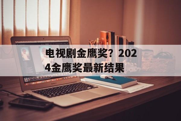 电视剧金鹰奖？2024金鹰奖最新结果-第1张图片-