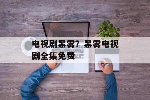 电视剧黑雾？黑雾电视剧全集免费-第1张图片-