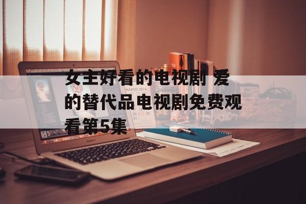 女主好看的电视剧 爱的替代品电视剧免费观看第5集-第1张图片-