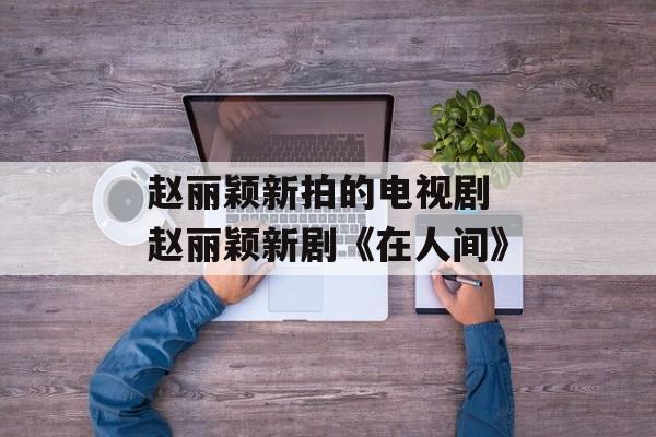 赵丽颖新拍的电视剧 赵丽颖新剧《在人间》-第1张图片-