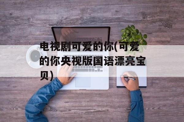 电视剧可爱的你(可爱的你央视版国语漂亮宝贝)-第1张图片-