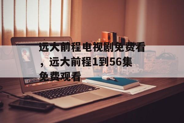 远大前程电视剧免费看，远大前程1到56集免费观看-第1张图片-