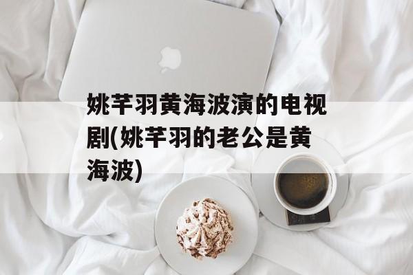 姚芊羽黄海波演的电视剧(姚芊羽的老公是黄海波)-第1张图片-