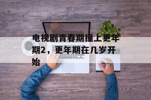 电视剧青春期撞上更年期2，更年期在几岁开始-第1张图片-
