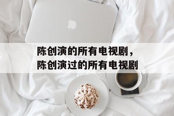 陈创演的所有电视剧，陈创演过的所有电视剧-第1张图片-